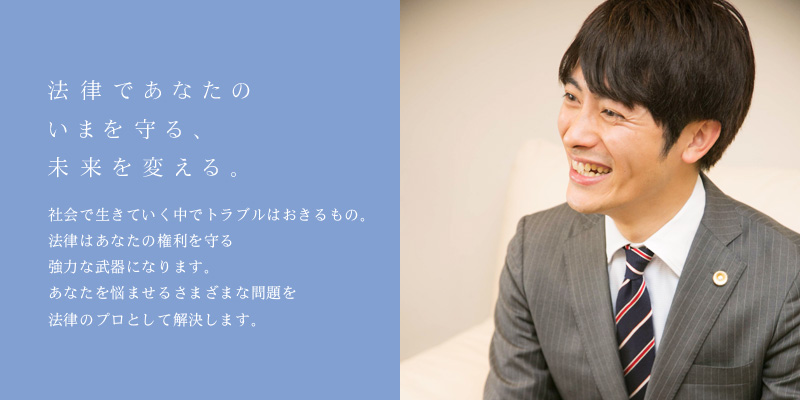 法律であなたのいまを守る、未来を変える。　社会で生きていく中でトラブルは起きるもの。法律はあなたの権利を守る強力な武器になります。あなたを悩ませるさまざまな問題を法律のプロとして解決します。